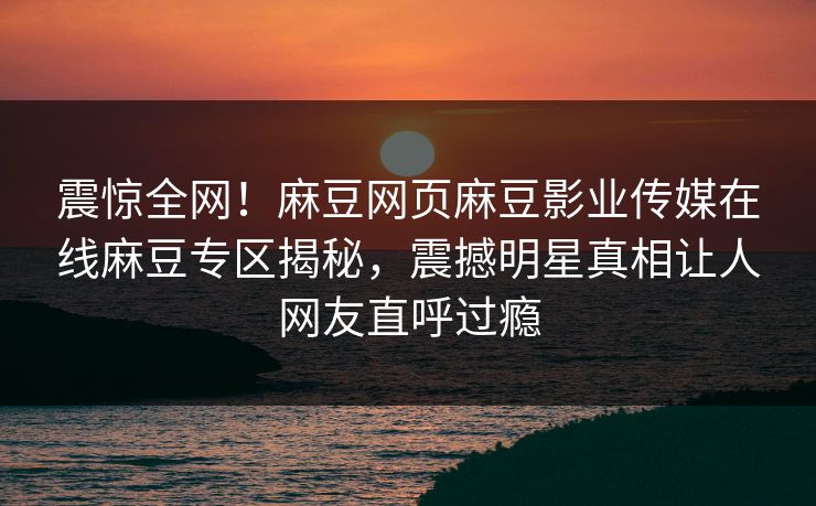 震惊全网！麻豆网页麻豆影业传媒在线麻豆专区揭秘，震撼明星真相让人网友直呼过瘾