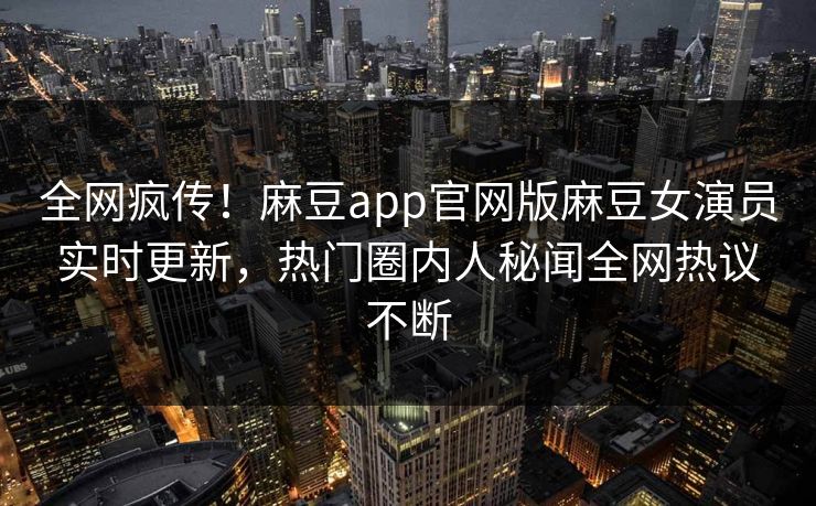全网疯传！麻豆app官网版麻豆女演员实时更新，热门圈内人秘闻全网热议不断