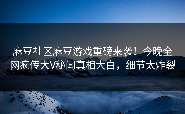 麻豆社区麻豆游戏重磅来袭！今晚全网疯传大V秘闻真相大白，细节太炸裂