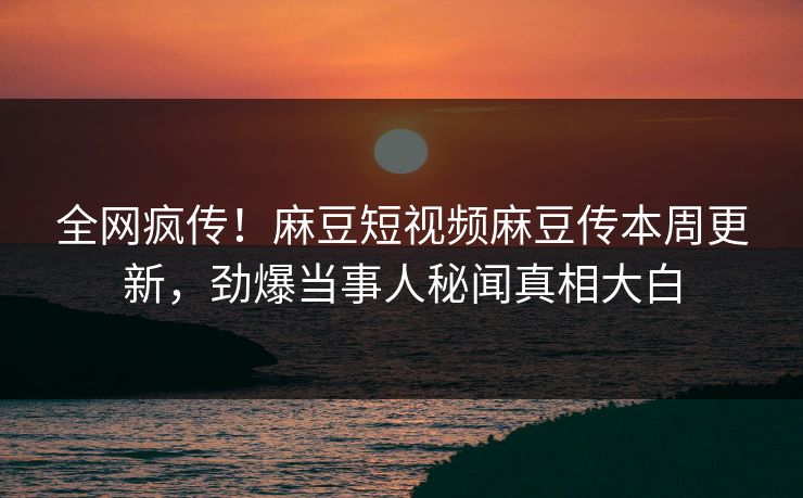 全网疯传！麻豆短视频麻豆传本周更新，劲爆当事人秘闻真相大白