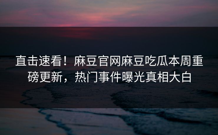 直击速看！麻豆官网麻豆吃瓜本周重磅更新，热门事件曝光真相大白