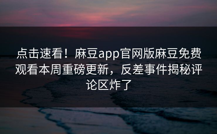 点击速看！麻豆app官网版麻豆免费观看本周重磅更新，反差事件揭秘评论区炸了