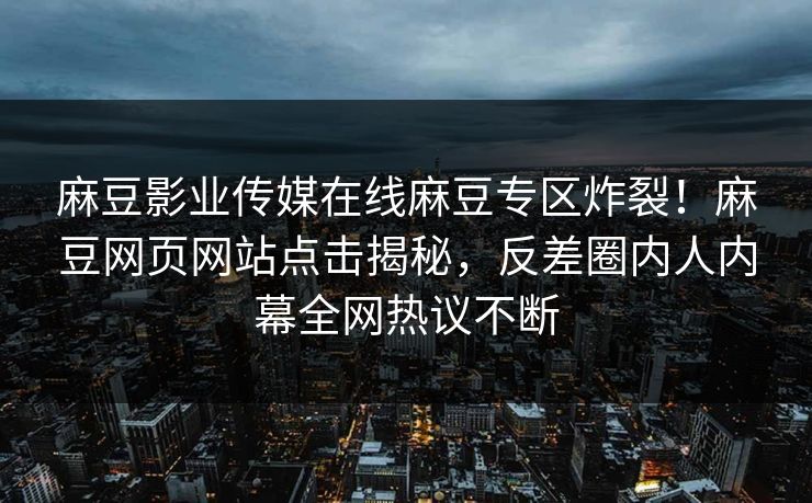 麻豆影业传媒在线麻豆专区炸裂！麻豆网页网站点击揭秘，反差圈内人内幕全网热议不断