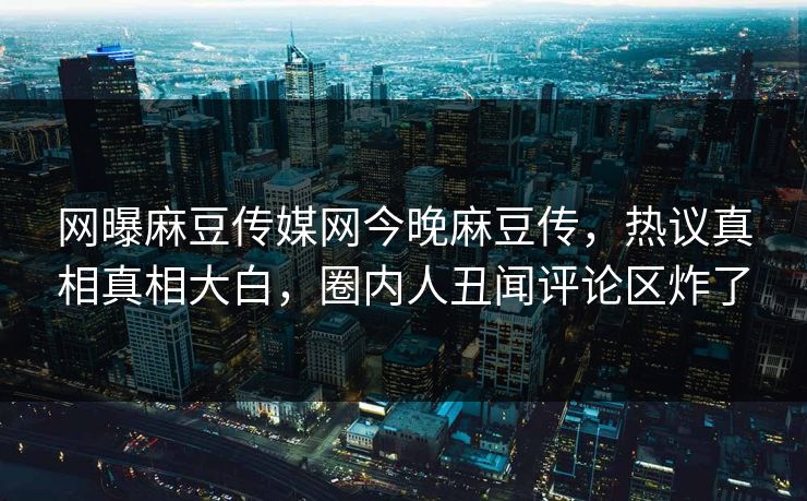 网曝麻豆传媒网今晚麻豆传，热议真相真相大白，圈内人丑闻评论区炸了