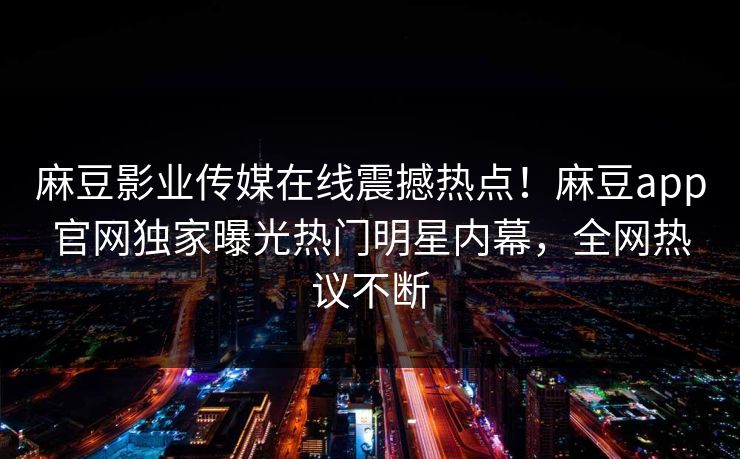 麻豆影业传媒在线震撼热点！麻豆app官网独家曝光热门明星内幕，全网热议不断