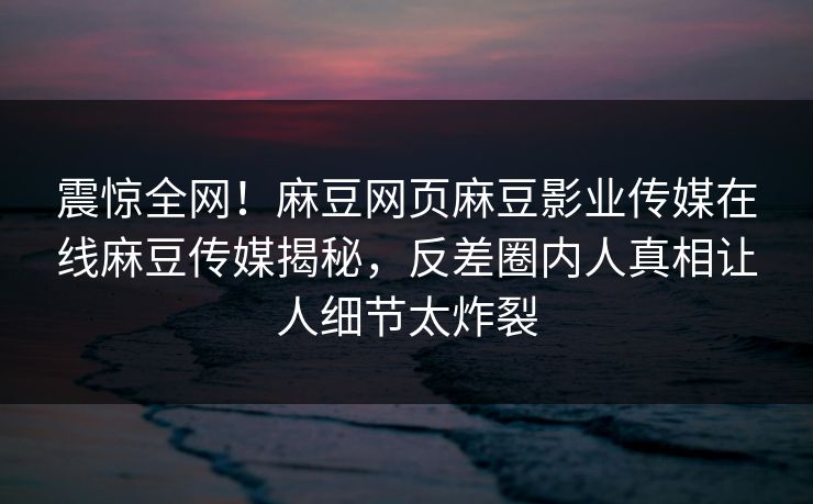 震惊全网！麻豆网页麻豆影业传媒在线麻豆传媒揭秘，反差圈内人真相让人细节太炸裂