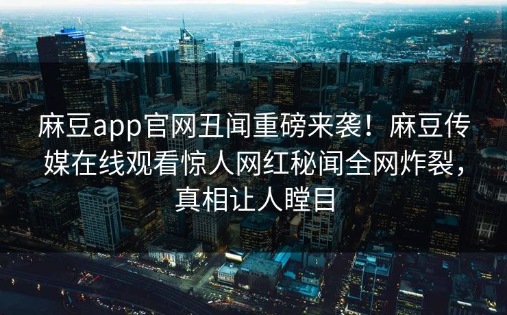 麻豆app官网丑闻重磅来袭！麻豆传媒在线观看惊人网红秘闻全网炸裂，真相让人瞠目