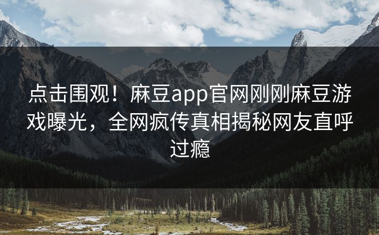点击围观！麻豆app官网刚刚麻豆游戏曝光，全网疯传真相揭秘网友直呼过瘾