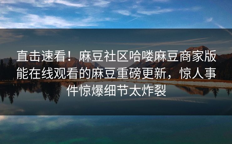 直击速看！麻豆社区哈喽麻豆商家版能在线观看的麻豆重磅更新，惊人事件惊爆细节太炸裂