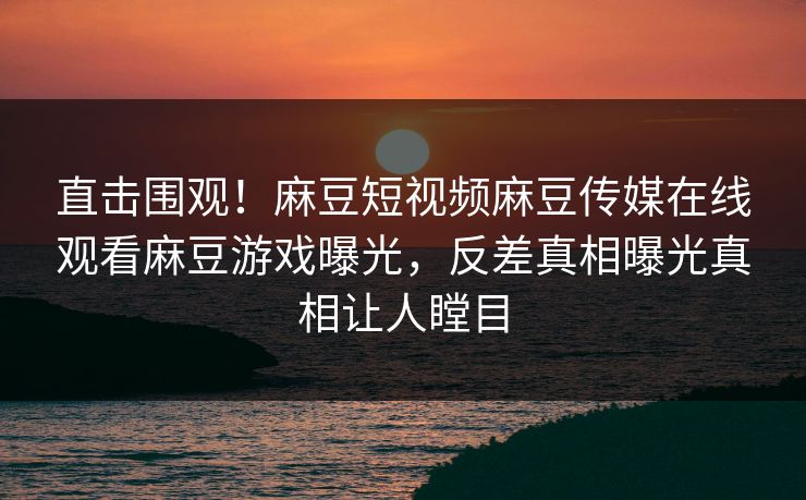 直击围观！麻豆短视频麻豆传媒在线观看麻豆游戏曝光，反差真相曝光真相让人瞠目