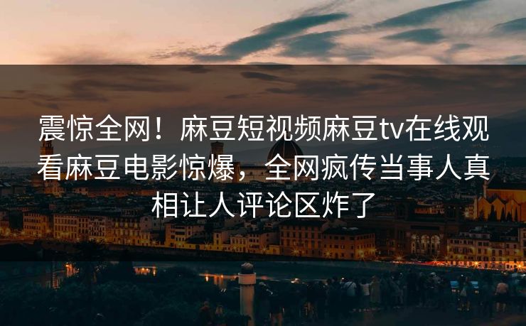 震惊全网！麻豆短视频麻豆tv在线观看麻豆电影惊爆，全网疯传当事人真相让人评论区炸了