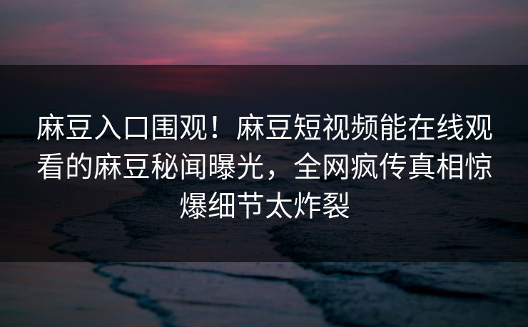 麻豆入口围观！麻豆短视频能在线观看的麻豆秘闻曝光，全网疯传真相惊爆细节太炸裂
