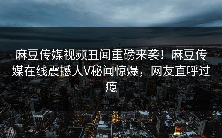 麻豆传媒视频丑闻重磅来袭！麻豆传媒在线震撼大V秘闻惊爆，网友直呼过瘾