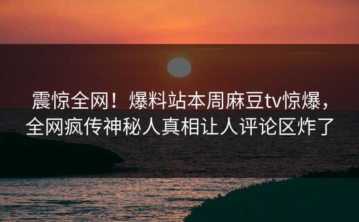 震惊全网！爆料站本周麻豆tv惊爆，全网疯传神秘人真相让人评论区炸了