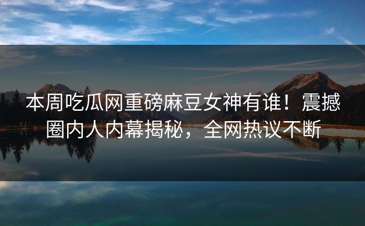 本周吃瓜网重磅麻豆女神有谁！震撼圈内人内幕揭秘，全网热议不断