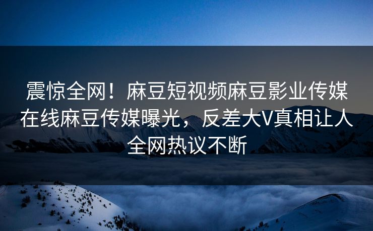 震惊全网！麻豆短视频麻豆影业传媒在线麻豆传媒曝光，反差大V真相让人全网热议不断