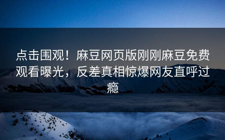 点击围观！麻豆网页版刚刚麻豆免费观看曝光，反差真相惊爆网友直呼过瘾