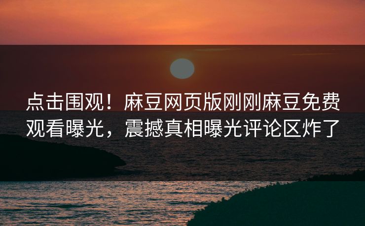 点击围观！麻豆网页版刚刚麻豆免费观看曝光，震撼真相曝光评论区炸了