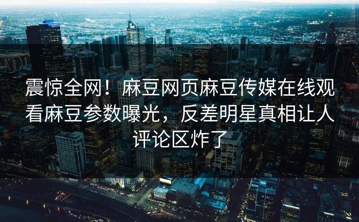 震惊全网！麻豆网页麻豆传媒在线观看麻豆参数曝光，反差明星真相让人评论区炸了