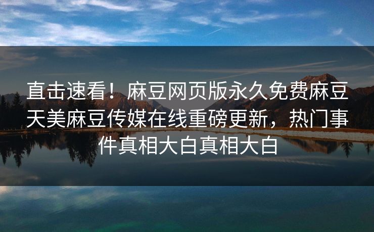 直击速看！麻豆网页版永久免费麻豆天美麻豆传媒在线重磅更新，热门事件真相大白真相大白