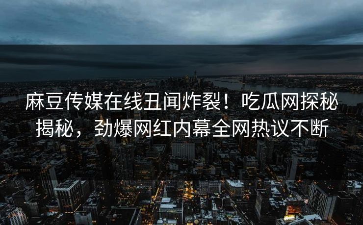 麻豆传媒在线丑闻炸裂！吃瓜网探秘揭秘，劲爆网红内幕全网热议不断