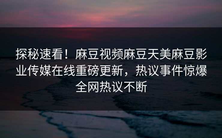 探秘速看！麻豆视频麻豆天美麻豆影业传媒在线重磅更新，热议事件惊爆全网热议不断