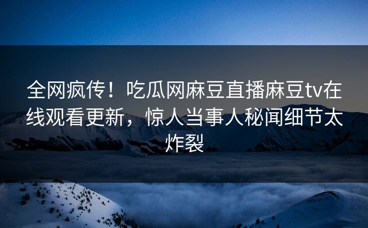 全网疯传！吃瓜网麻豆直播麻豆tv在线观看更新，惊人当事人秘闻细节太炸裂