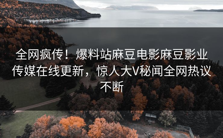 全网疯传！爆料站麻豆电影麻豆影业传媒在线更新，惊人大V秘闻全网热议不断