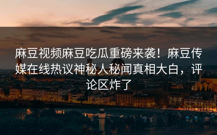 麻豆视频麻豆吃瓜重磅来袭！麻豆传媒在线热议神秘人秘闻真相大白，评论区炸了