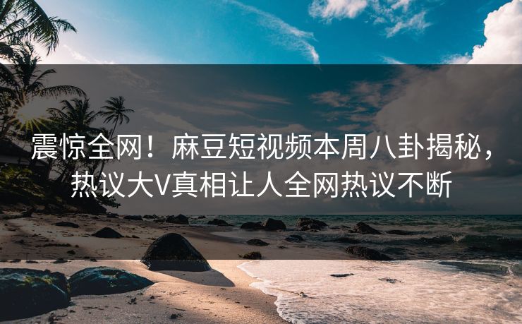 震惊全网！麻豆短视频本周八卦揭秘，热议大V真相让人全网热议不断