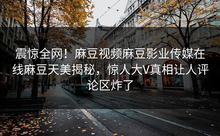 震惊全网！麻豆视频麻豆影业传媒在线麻豆天美揭秘，惊人大V真相让人评论区炸了