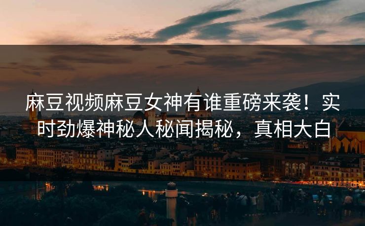 麻豆视频麻豆女神有谁重磅来袭！实时劲爆神秘人秘闻揭秘，真相大白