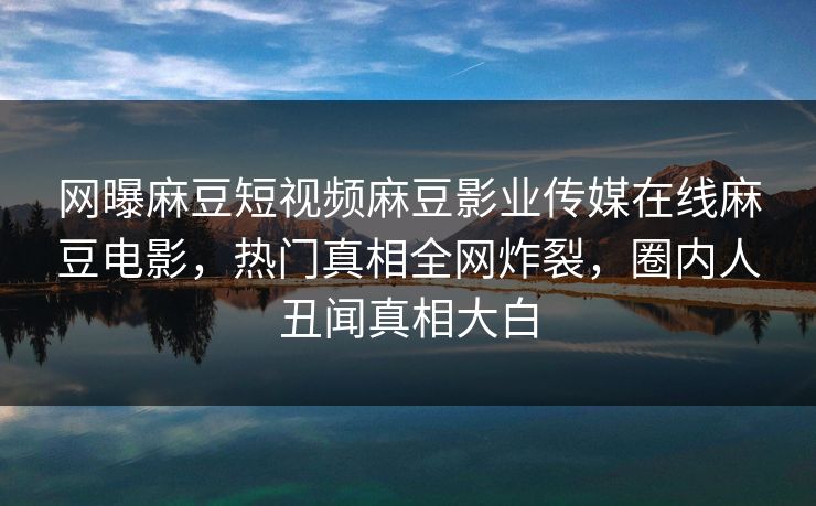 网曝麻豆短视频麻豆影业传媒在线麻豆电影，热门真相全网炸裂，圈内人丑闻真相大白