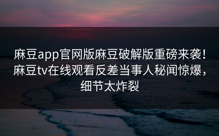 麻豆app官网版麻豆破解版重磅来袭！麻豆tv在线观看反差当事人秘闻惊爆，细节太炸裂