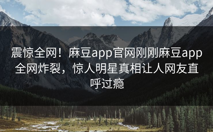 震惊全网！麻豆app官网刚刚麻豆app全网炸裂，惊人明星真相让人网友直呼过瘾