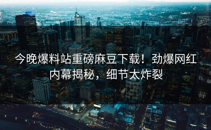 今晚爆料站重磅麻豆下载！劲爆网红内幕揭秘，细节太炸裂