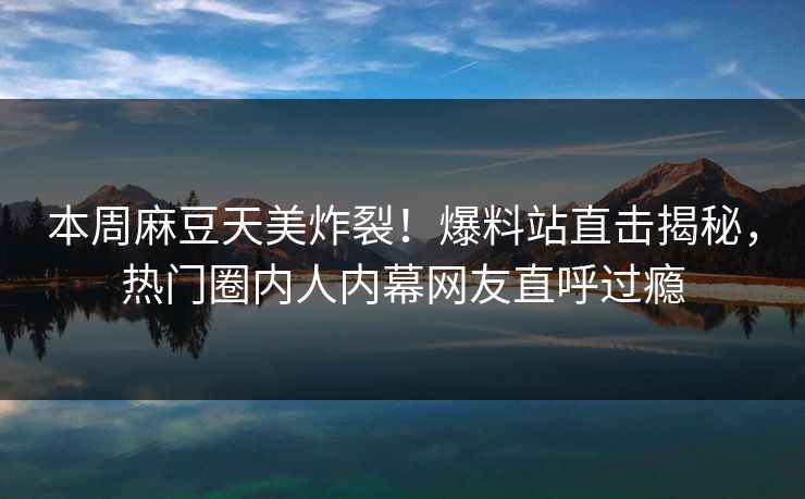 本周麻豆天美炸裂！爆料站直击揭秘，热门圈内人内幕网友直呼过瘾