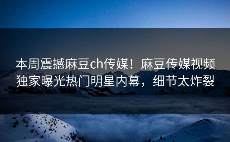 本周震撼麻豆ch传媒！麻豆传媒视频独家曝光热门明星内幕，细节太炸裂
