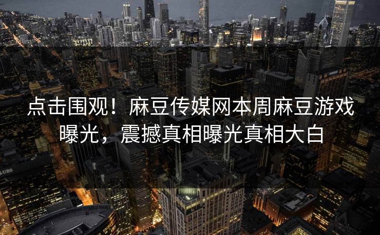 点击围观！麻豆传媒网本周麻豆游戏曝光，震撼真相曝光真相大白
