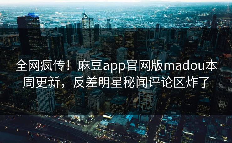 全网疯传！麻豆app官网版madou本周更新，反差明星秘闻评论区炸了