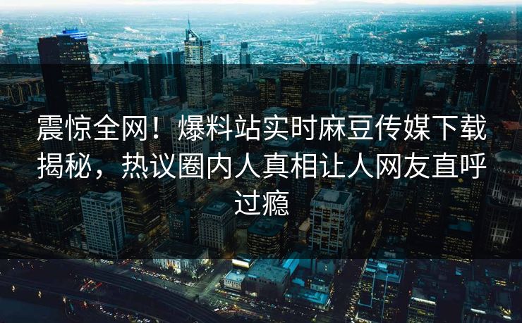 震惊全网！爆料站实时麻豆传媒下载揭秘，热议圈内人真相让人网友直呼过瘾