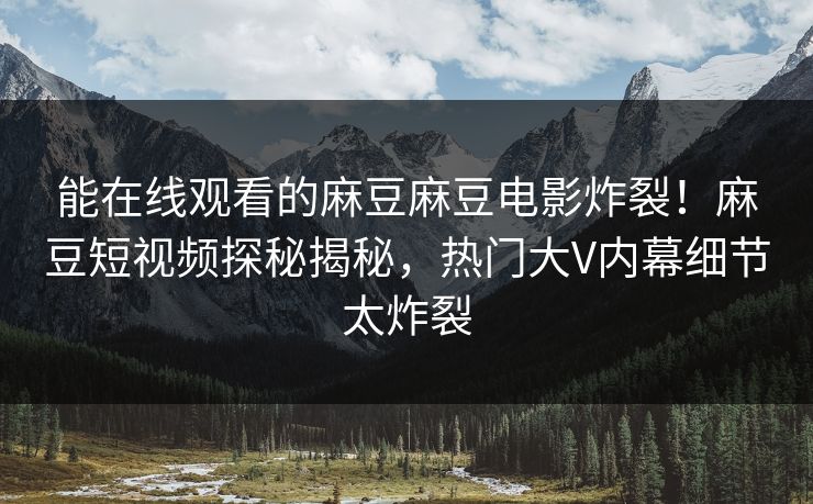 能在线观看的麻豆麻豆电影炸裂！麻豆短视频探秘揭秘，热门大V内幕细节太炸裂