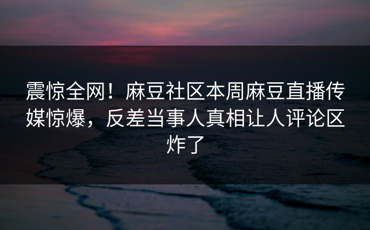 震惊全网！麻豆社区本周麻豆直播传媒惊爆，反差当事人真相让人评论区炸了