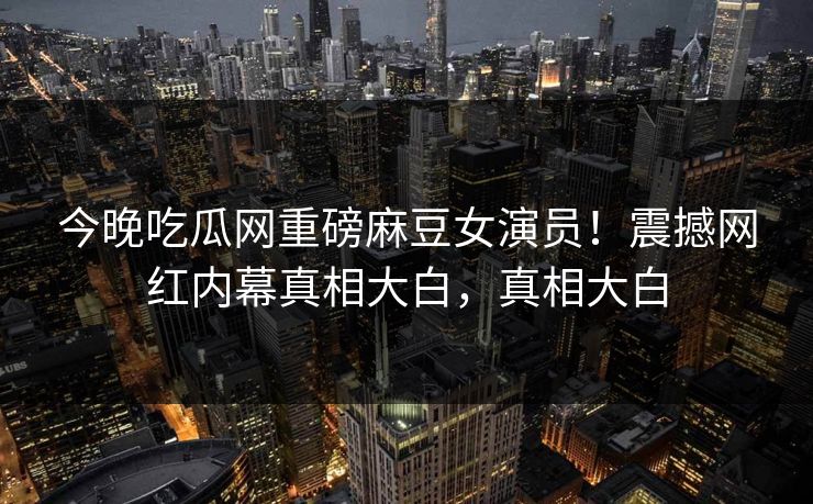 今晚吃瓜网重磅麻豆女演员！震撼网红内幕真相大白，真相大白