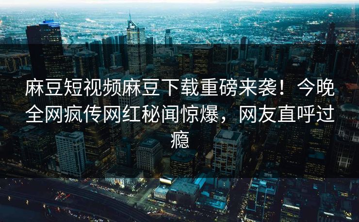 麻豆短视频麻豆下载重磅来袭！今晚全网疯传网红秘闻惊爆，网友直呼过瘾