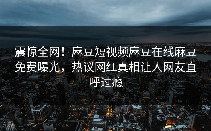 震惊全网！麻豆短视频麻豆在线麻豆免费曝光，热议网红真相让人网友直呼过瘾