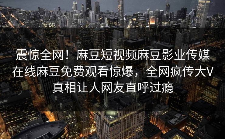 震惊全网！麻豆短视频麻豆影业传媒在线麻豆免费观看惊爆，全网疯传大V真相让人网友直呼过瘾