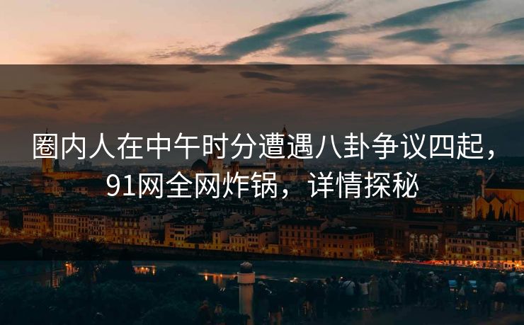 圈内人在中午时分遭遇八卦争议四起，91网全网炸锅，详情探秘