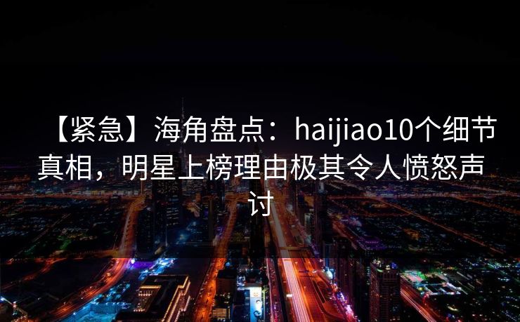 【紧急】海角盘点：haijiao10个细节真相，明星上榜理由极其令人愤怒声讨