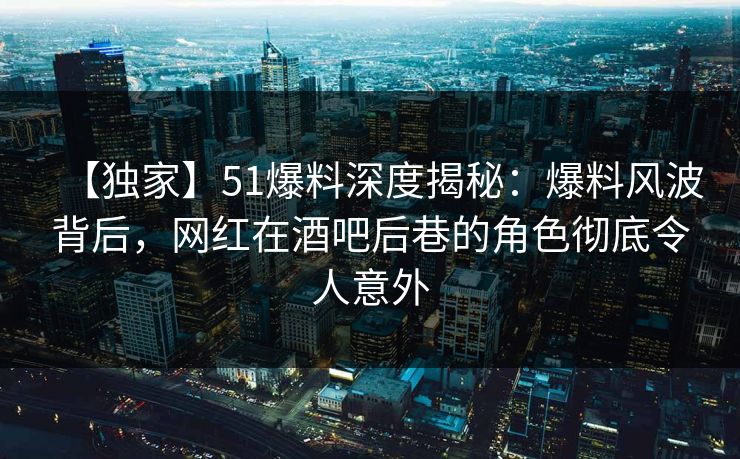 【独家】51爆料深度揭秘：爆料风波背后，网红在酒吧后巷的角色彻底令人意外